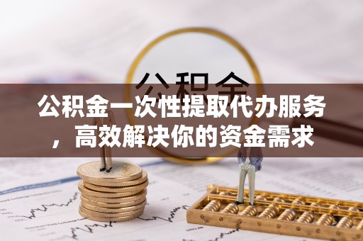 崇阳公积金一次性提取代办服务，高效解决你的资金需求