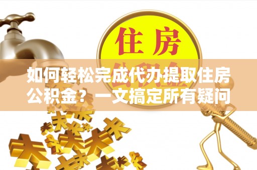 崇阳如何轻松完成代办提取住房公积金？一文搞定所有疑问