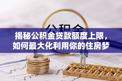 崇阳揭秘公积金贷款额度上限，如何最大化利用你的住房梦想资金？