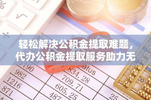 崇阳轻松解决公积金提取难题，代办公积金提取服务助力无忧生活