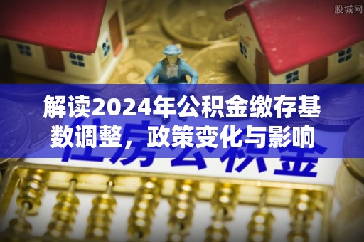 崇阳解读2024年公积金缴存基数调整，政策变化与影响