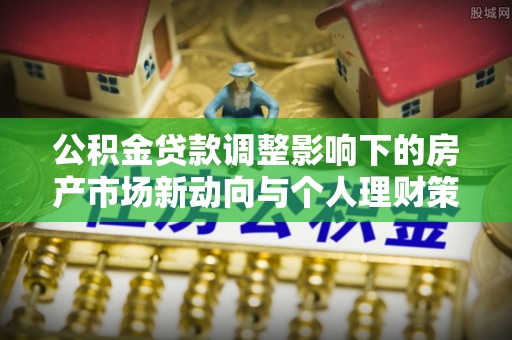 崇阳公积金贷款调整影响下的房产市场新动向与个人理财策略
