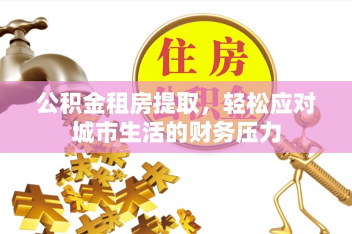 崇阳公积金租房提取，轻松应对城市生活的财务压力