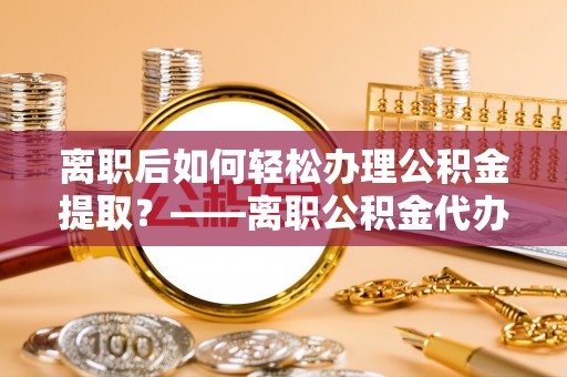 崇阳离职后如何轻松办理公积金提取？——离职公积金代办提取服务详解