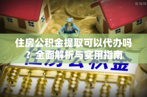 崇阳住房公积金提取可以代办吗？全面解析与实用指南