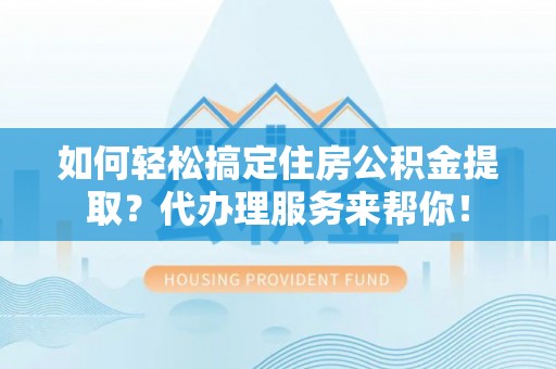 崇阳如何轻松搞定住房公积金提取？代办理服务来帮你！