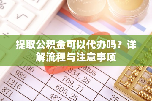崇阳提取公积金可以代办吗？详解流程与注意事项