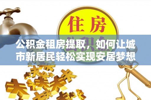 崇阳公积金租房提取，如何让城市新居民轻松实现安居梦想