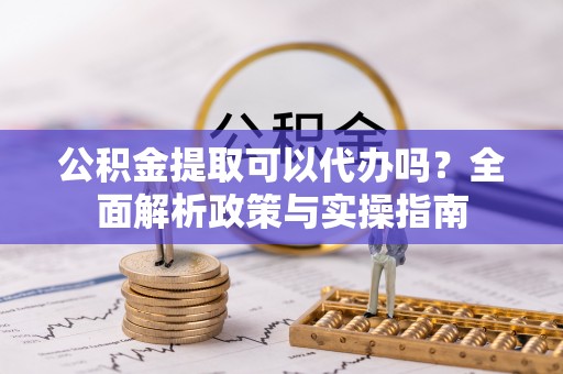 崇阳公积金提取可以代办吗？全面解析政策与实操指南