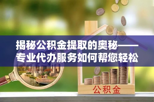 崇阳揭秘公积金提取的奥秘——专业代办服务如何帮您轻松搞定
