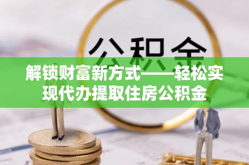 崇阳解锁财富新方式——轻松实现代办提取住房公积金