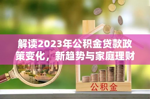 崇阳解读2023年公积金贷款政策变化，新趋势与家庭理财规划