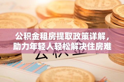 崇阳公积金租房提取政策详解，助力年轻人轻松解决住房难题