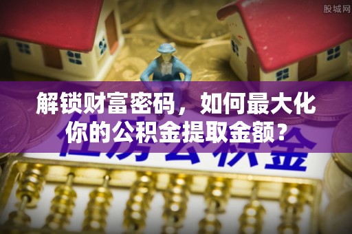 崇阳解锁财富密码，如何最大化你的公积金提取金额？