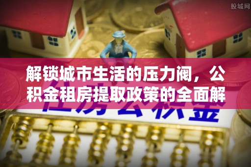 崇阳解锁城市生活的压力阀，公积金租房提取政策的全面解析与实践指南