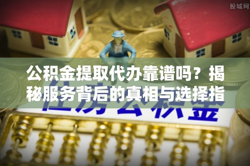 崇阳公积金提取代办靠谱吗？揭秘服务背后的真相与选择指南