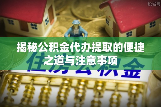 崇阳揭秘公积金代办提取的便捷之道与注意事项