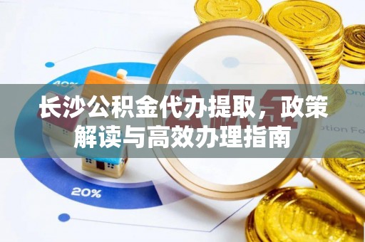 崇阳长沙公积金代办提取，政策解读与高效办理指南