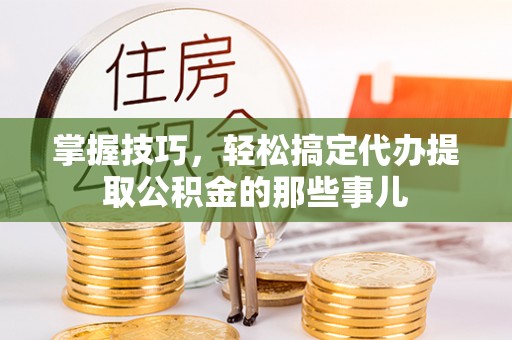 崇阳掌握技巧，轻松搞定代办提取公积金的那些事儿