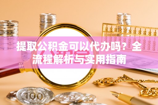 崇阳提取公积金可以代办吗？全流程解析与实用指南